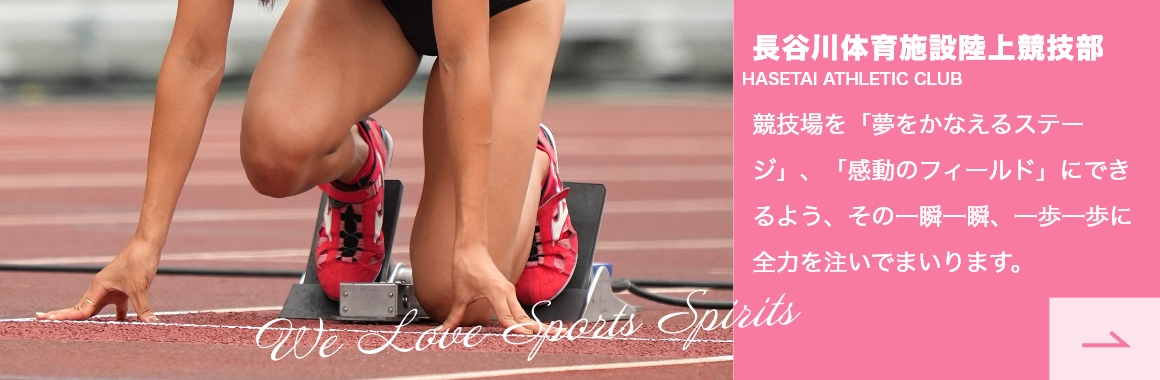 We LOVE SPORTS SPIRITS 長谷川体育施設陸上競技部 HASETAI ATHLETIC CLUB 競技場を「夢をかなえるステージ」、「感動のフィールド」にできるよう、その一瞬一瞬、一歩一歩に全力を注いでまいります。
